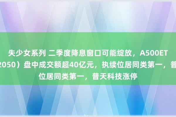 失少女系列 二季度降息窗口可能绽放，A500ETF基金（512050）盘中成交额超40亿元，执续位居同类第一，普天科技涨停