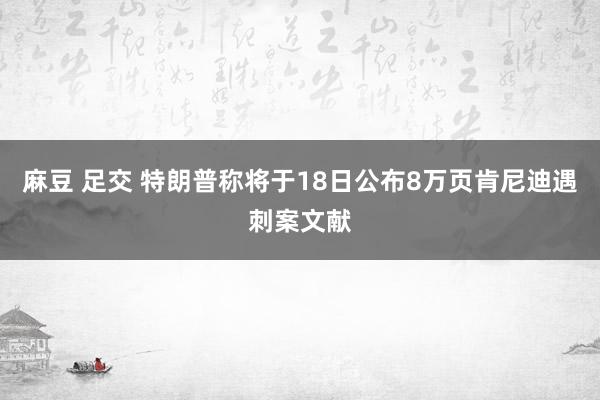 麻豆 足交 特朗普称将于18日公布8万页肯尼迪遇刺案文献