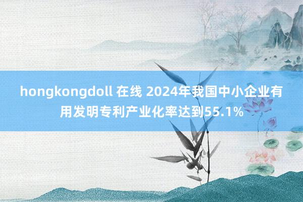 hongkongdoll 在线 2024年我国中小企业有用发明专利产业化率达到55.1%