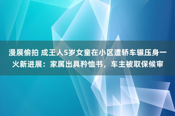漫展偷拍 成王人5岁女童在小区遭轿车辗压身一火新进展：家属出具矜恤书，车主被取保候审