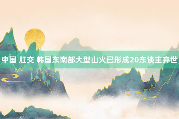 中国 肛交 韩国东南部大型山火已形成20东谈主弃世