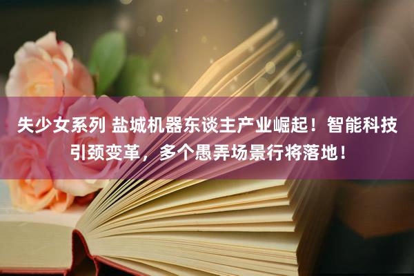 失少女系列 盐城机器东谈主产业崛起！智能科技引颈变革，多个愚弄场景行将落地！