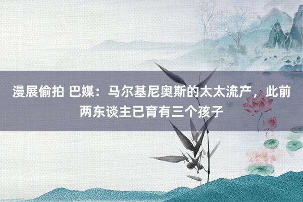漫展偷拍 巴媒：马尔基尼奥斯的太太流产，此前两东谈主已育有三个孩子