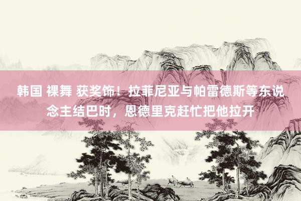 韩国 裸舞 获奖饰！拉菲尼亚与帕雷德斯等东说念主结巴时，恩德里克赶忙把他拉开