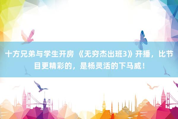 十方兄弟与学生开房 《无穷杰出班3》开播，比节目更精彩的，是杨灵活的下马威！
