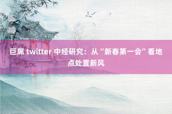 巨屌 twitter 中经研究：从“新春第一会”看地点处置新风