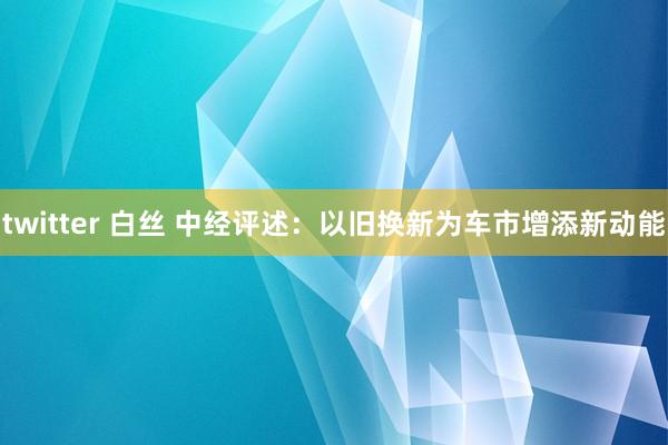 twitter 白丝 中经评述：以旧换新为车市增添新动能