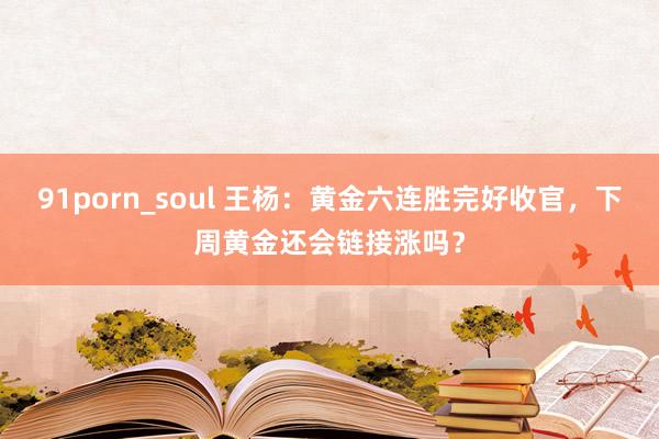 91porn_soul 王杨：黄金六连胜完好收官，下周黄金还会链接涨吗？