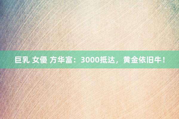 巨乳 女優 方华富：3000抵达，黄金依旧牛！