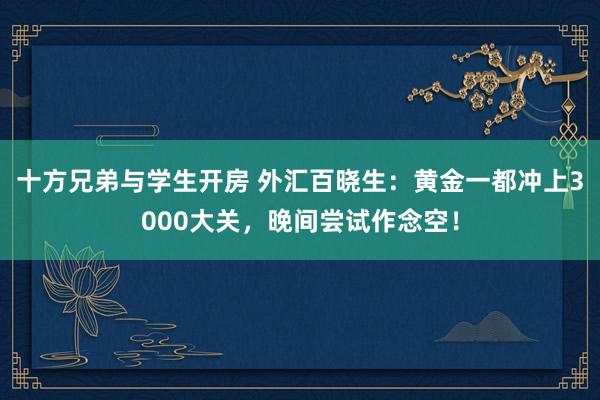十方兄弟与学生开房 外汇百晓生：黄金一都冲上3000大关，晚间尝试作念空！