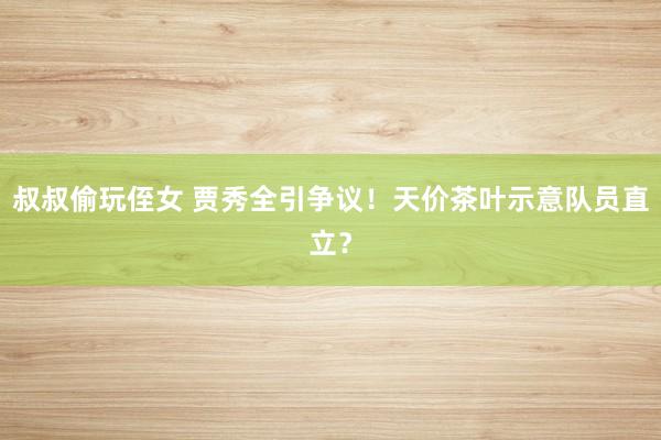 叔叔偷玩侄女 贾秀全引争议！天价茶叶示意队员直立？