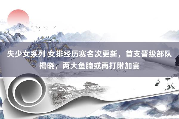失少女系列 女排经历赛名次更新，首支晋级部队揭晓，两大鱼腩或再打附加赛
