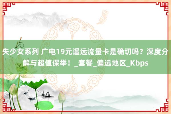 失少女系列 广电19元遥远流量卡是确切吗？深度分解与超值保举！_套餐_偏远地区_Kbps