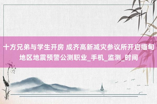 十方兄弟与学生开房 成齐高新减灾参议所开启缅甸地区地震预警公测职业_手机_监测_时间