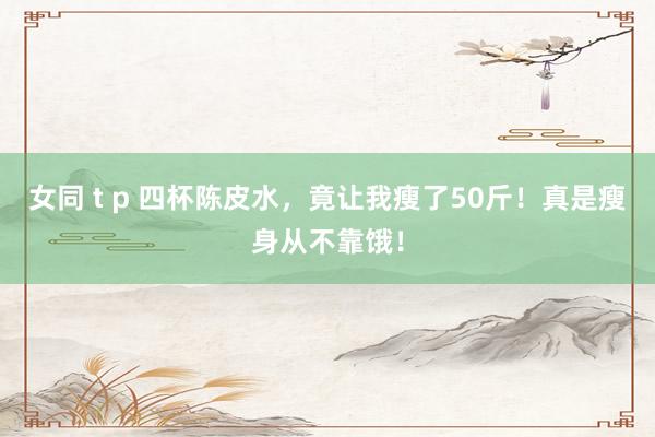 女同 t p 四杯陈皮水，竟让我瘦了50斤！真是瘦身从不靠饿！