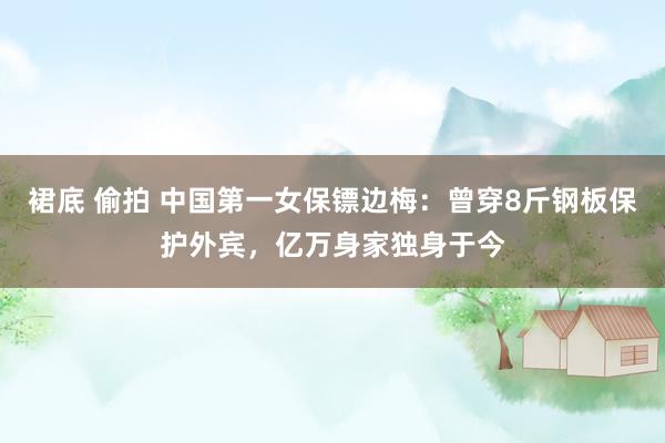 裙底 偷拍 中国第一女保镖边梅：曾穿8斤钢板保护外宾，亿万身家独身于今
