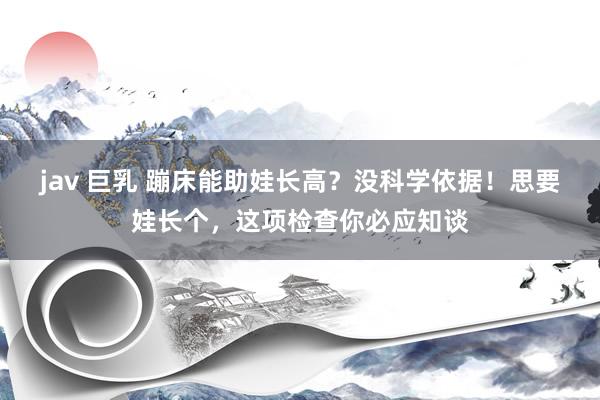 jav 巨乳 蹦床能助娃长高？没科学依据！思要娃长个，这项检查你必应知谈