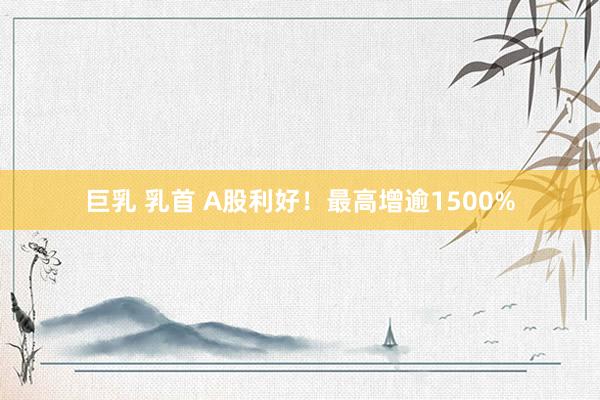 巨乳 乳首 A股利好！最高增逾1500%