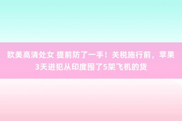 欧美高清处女 提前防了一手！关税施行前，苹果3天进犯从印度囤了5架飞机的货