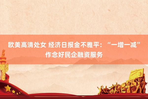 欧美高清处女 经济日报金不雅平：“一增一减”作念好民企融资服务