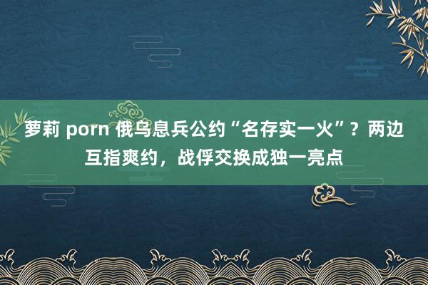 萝莉 porn 俄乌息兵公约“名存实一火”？两边互指爽约，战俘交换成独一亮点