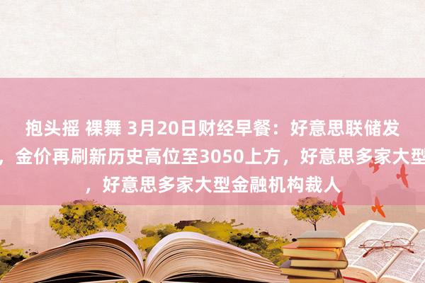 抱头摇 裸舞 3月20日财经早餐：好意思联储发出了矛盾信号，金价再刷新历史高位至3050上方，好意思多家大型金融机构裁人