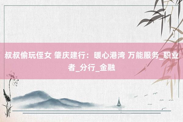 叔叔偷玩侄女 肇庆建行：暖心港湾 万能服务_职业者_分行_金融