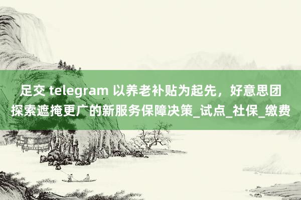 足交 telegram 以养老补贴为起先，好意思团探索遮掩更广的新服务保障决策_试点_社保_缴费