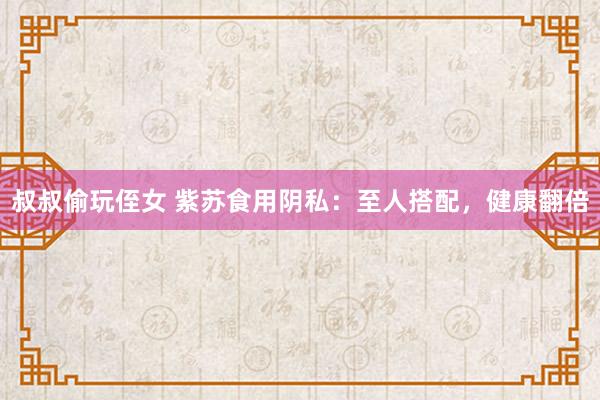 叔叔偷玩侄女 紫苏食用阴私：至人搭配，健康翻倍
