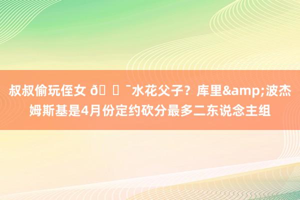 叔叔偷玩侄女 🎯水花父子？库里&波杰姆斯基是4月份定约砍分最多二东说念主组