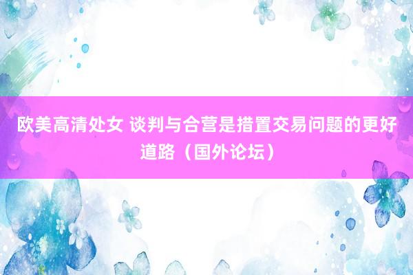 欧美高清处女 谈判与合营是措置交易问题的更好道路（国外论坛）