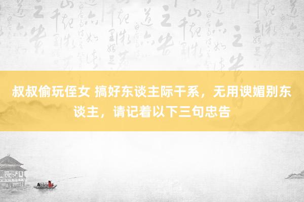 叔叔偷玩侄女 搞好东谈主际干系，无用谀媚别东谈主，请记着以下三句忠告