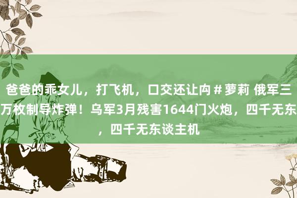 爸爸的乖女儿，打飞机，口交还让禸＃萝莉 俄军三个月投万枚制导炸弹！乌军3月残害1644门火炮，四千无东谈主机