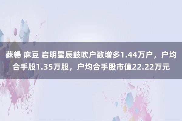 蘇暢 麻豆 启明星辰鼓吹户数增多1.44万户，户均合手股1.35万股，户均合手股市值22.22万元