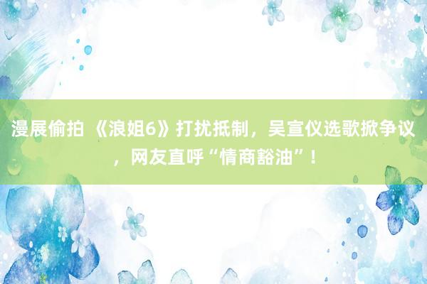 漫展偷拍 《浪姐6》打扰抵制，吴宣仪选歌掀争议，网友直呼“情商豁油”！