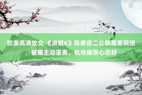 欧美高清处女 《浪姐6》陈德容二公躺赢惹民愤，被曝主动退赛，机场痛恨心态好