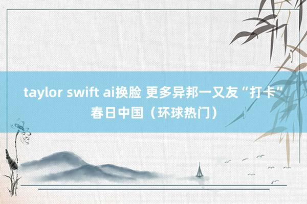 taylor swift ai换脸 更多异邦一又友“打卡”春日中国（环球热门）