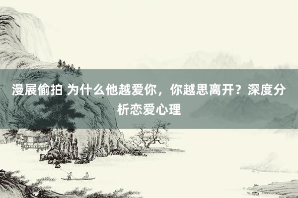 漫展偷拍 为什么他越爱你，你越思离开？深度分析恋爱心理