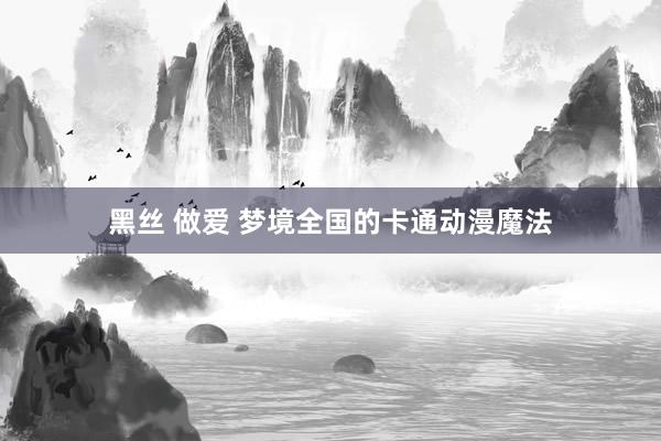 黑丝 做爱 梦境全国的卡通动漫魔法