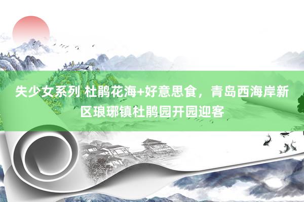 失少女系列 杜鹃花海+好意思食，青岛西海岸新区琅琊镇杜鹃园开园迎客