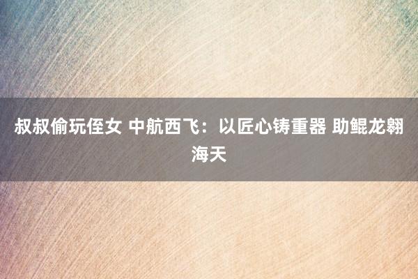 叔叔偷玩侄女 中航西飞：以匠心铸重器 助鲲龙翱海天