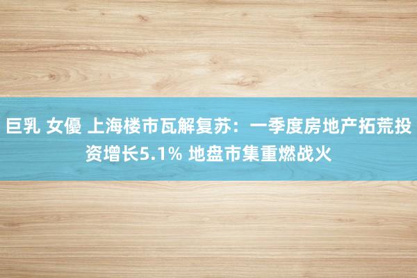 巨乳 女優 上海楼市瓦解复苏：一季度房地产拓荒投资增长5.1% 地盘市集重燃战火