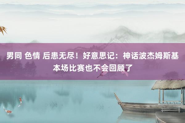 男同 色情 后患无尽！好意思记：神话波杰姆斯基本场比赛也不会回顾了