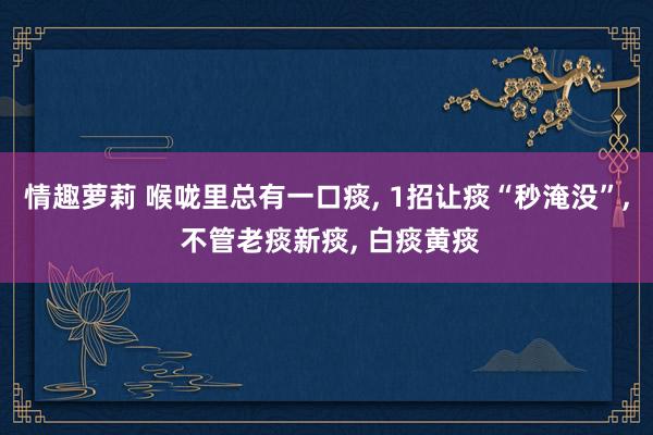 情趣萝莉 喉咙里总有一口痰， 1招让痰“秒淹没”， 不管老痰新痰， 白痰黄痰
