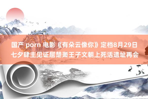 国产 porn 电影《有朵云像你》定档8月29日 七夕肆主见证屈楚萧王子文朝上死活遗址再会