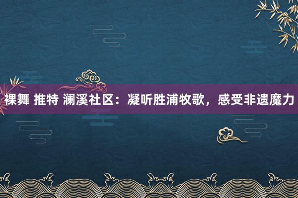 裸舞 推特 澜溪社区：凝听胜浦牧歌，感受非遗魔力