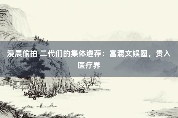 漫展偷拍 二代们的集体遴荐：富混文娱圈，贵入医疗界