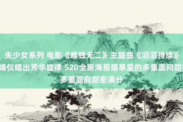 失少女系列 电影《唯独无二》主题曲《滔滔持续》MV张婧仪唱出芳华旋律 520全新海报描摹爱的多重面向甜密满分