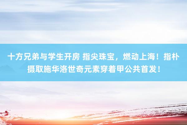 十方兄弟与学生开房 指尖珠宝，燃动上海！指朴摄取施华洛世奇元素穿着甲公共首发！